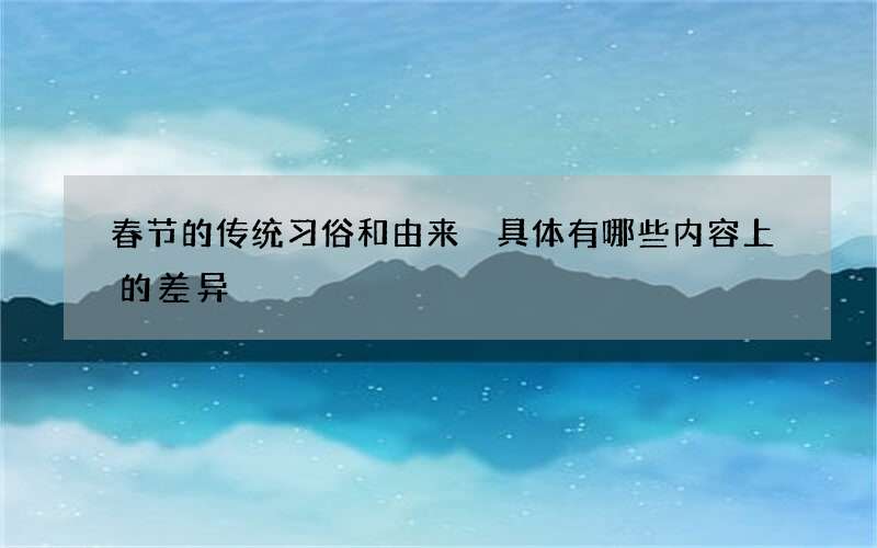 春节的传统习俗和由来 具体有哪些内容上的差异
